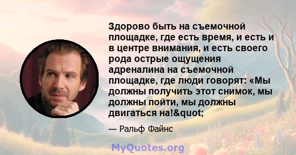 Здорово быть на съемочной площадке, где есть время, и есть и в центре внимания, и есть своего рода острые ощущения адреналина на съемочной площадке, где люди говорят: «Мы должны получить этот снимок, мы должны пойти, мы 