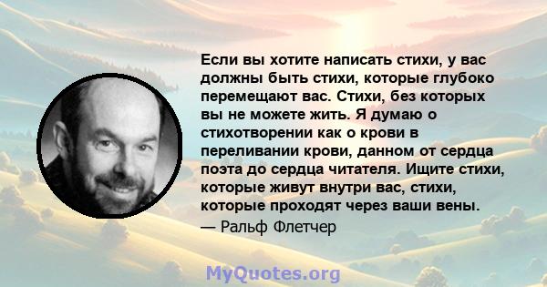 Если вы хотите написать стихи, у вас должны быть стихи, которые глубоко перемещают вас. Стихи, без которых вы не можете жить. Я думаю о стихотворении как о крови в переливании крови, данном от сердца поэта до сердца