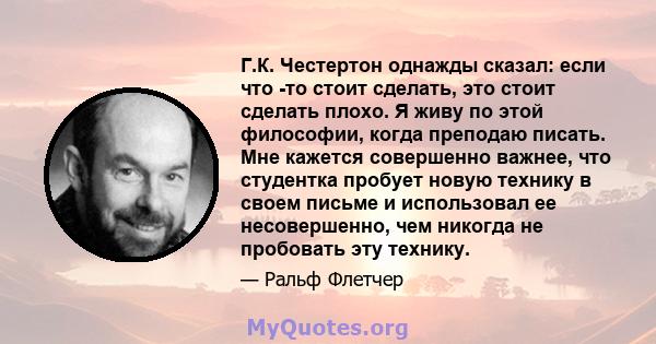 Г.К. Честертон однажды сказал: если что -то стоит сделать, это стоит сделать плохо. Я живу по этой философии, когда преподаю писать. Мне кажется совершенно важнее, что студентка пробует новую технику в своем письме и