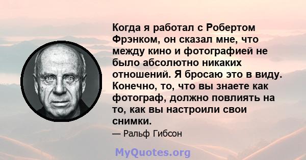 Когда я работал с Робертом Фрэнком, он сказал мне, что между кино и фотографией не было абсолютно никаких отношений. Я бросаю это в виду. Конечно, то, что вы знаете как фотограф, должно повлиять на то, как вы настроили