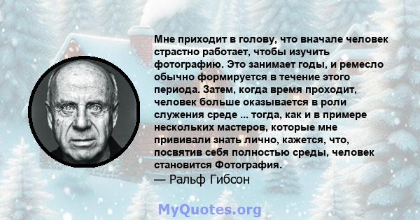 Мне приходит в голову, что вначале человек страстно работает, чтобы изучить фотографию. Это занимает годы, и ремесло обычно формируется в течение этого периода. Затем, когда время проходит, человек больше оказывается в