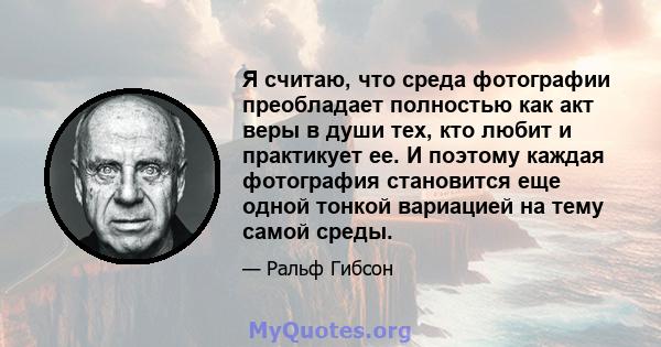 Я считаю, что среда фотографии преобладает полностью как акт веры в души тех, кто любит и практикует ее. И поэтому каждая фотография становится еще одной тонкой вариацией на тему самой среды.