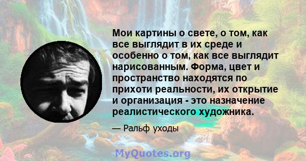 Мои картины о свете, о том, как все выглядит в их среде и особенно о том, как все выглядит нарисованным. Форма, цвет и пространство находятся по прихоти реальности, их открытие и организация - это назначение