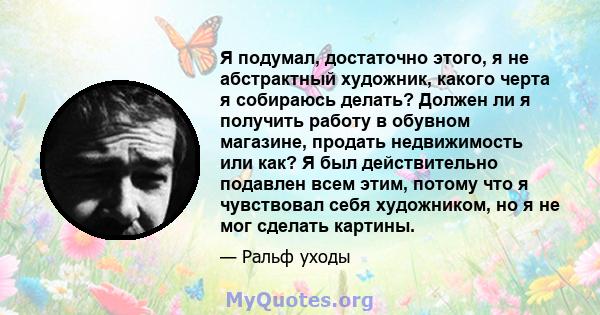 Я подумал, достаточно этого, я не абстрактный художник, какого черта я собираюсь делать? Должен ли я получить работу в обувном магазине, продать недвижимость или как? Я был действительно подавлен всем этим, потому что я 