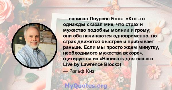 ... написал Лоуренс Блок. «Кто -то однажды сказал мне, что страх и мужество подобны молнии и грому; они оба начинаются одновременно, но страх движется быстрее и прибывает раньше. Если мы просто ждем минутку,