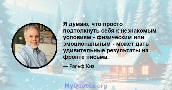 Я думаю, что просто подтолкнуть себя к незнакомым условиям - физическим или эмоциональным - может дать удивительные результаты на фронте письма.