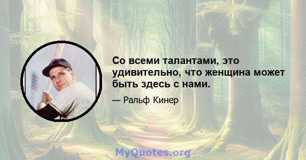 Со всеми талантами, это удивительно, что женщина может быть здесь с нами.