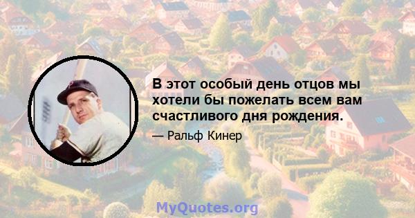 В этот особый день отцов мы хотели бы пожелать всем вам счастливого дня рождения.