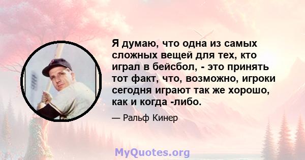 Я думаю, что одна из самых сложных вещей для тех, кто играл в бейсбол, - это принять тот факт, что, возможно, игроки сегодня играют так же хорошо, как и когда -либо.