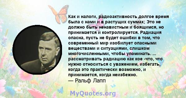 Как и налоги, радиоактивность долгое время была с нами и в растущих суммах; Это не должно быть ненавистным и боящимся, но принимается и контролируется. Радиация опасна, пусть не будет ошибки в том, что современный мир