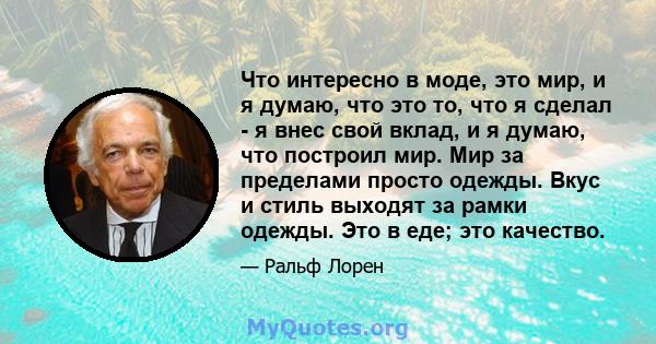 Что интересно в моде, это мир, и я думаю, что это то, что я сделал - я внес свой вклад, и я думаю, что построил мир. Мир за пределами просто одежды. Вкус и стиль выходят за рамки одежды. Это в еде; это качество.