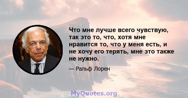 Что мне лучше всего чувствую, так это то, что, хотя мне нравится то, что у меня есть, и не хочу его терять, мне это также не нужно.