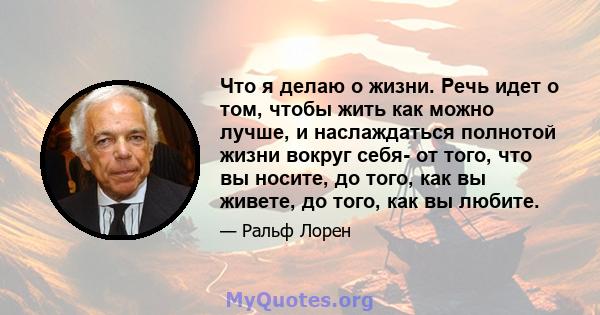 Что я делаю о жизни. Речь идет о том, чтобы жить как можно лучше, и наслаждаться полнотой жизни вокруг себя- от того, что вы носите, до того, как вы живете, до того, как вы любите.