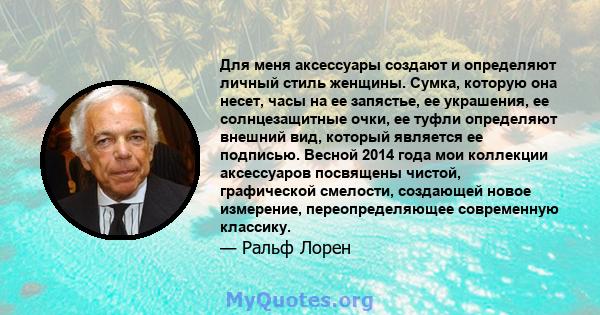 Для меня аксессуары создают и определяют личный стиль женщины. Сумка, которую она несет, часы на ее запястье, ее украшения, ее солнцезащитные очки, ее туфли определяют внешний вид, который является ее подписью. Весной