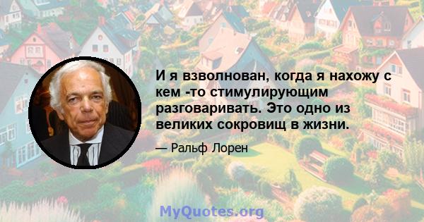 И я взволнован, когда я нахожу с кем -то стимулирующим разговаривать. Это одно из великих сокровищ в жизни.