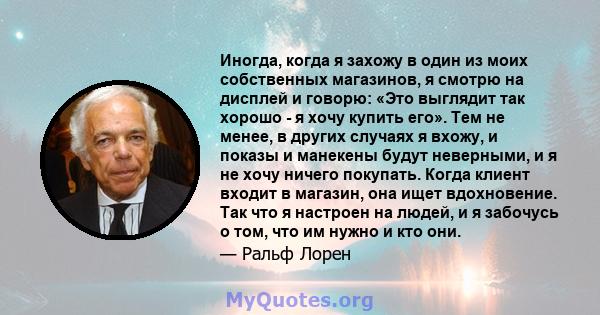 Иногда, когда я захожу в один из моих собственных магазинов, я смотрю на дисплей и говорю: «Это выглядит так хорошо - я хочу купить его». Тем не менее, в других случаях я вхожу, и показы и манекены будут неверными, и я