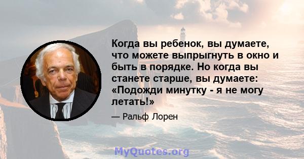 Когда вы ребенок, вы думаете, что можете выпрыгнуть в окно и быть в порядке. Но когда вы станете старше, вы думаете: «Подожди минутку - я не могу летать!»