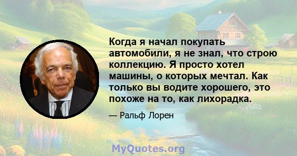 Когда я начал покупать автомобили, я не знал, что строю коллекцию. Я просто хотел машины, о которых мечтал. Как только вы водите хорошего, это похоже на то, как лихорадка.