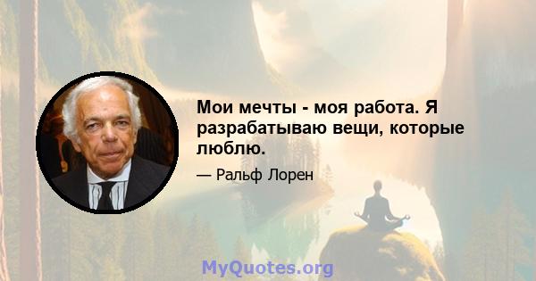 Мои мечты - моя работа. Я разрабатываю вещи, которые люблю.