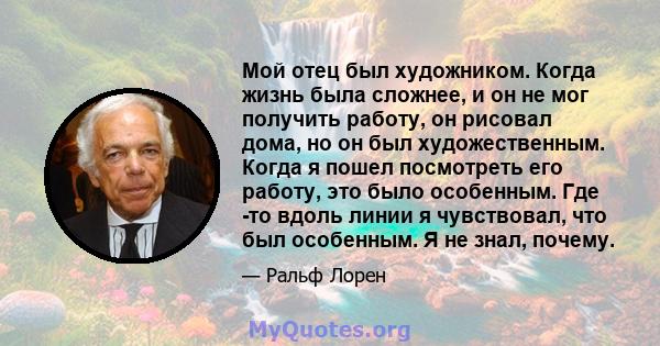 Мой отец был художником. Когда жизнь была сложнее, и он не мог получить работу, он рисовал дома, но он был художественным. Когда я пошел посмотреть его работу, это было особенным. Где -то вдоль линии я чувствовал, что