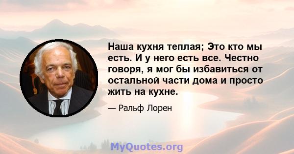 Наша кухня теплая; Это кто мы есть. И у него есть все. Честно говоря, я мог бы избавиться от остальной части дома и просто жить на кухне.