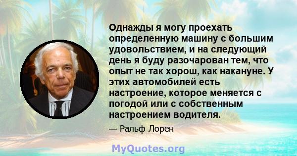 Однажды я могу проехать определенную машину с большим удовольствием, и на следующий день я буду разочарован тем, что опыт не так хорош, как накануне. У этих автомобилей есть настроение, которое меняется с погодой или с