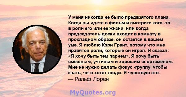 У меня никогда не было предвзятого плана. Когда вы идете в фильм и смотрите кого -то в роли его или ее жизни, или когда председатель доски входит в комнату в прохладном образе, он остается в вашем уме. Я люблю Кэри