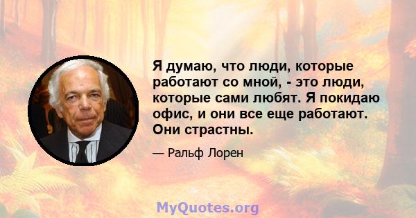 Я думаю, что люди, которые работают со мной, - это люди, которые сами любят. Я покидаю офис, и они все еще работают. Они страстны.