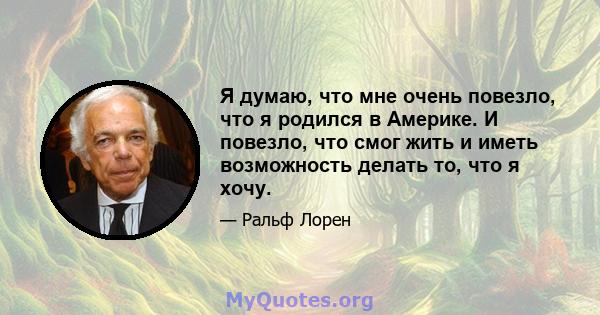 Я думаю, что мне очень повезло, что я родился в Америке. И повезло, что смог жить и иметь возможность делать то, что я хочу.