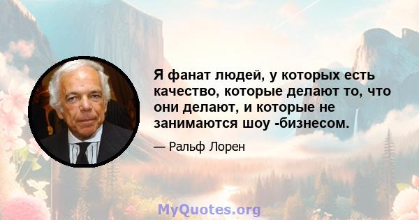 Я фанат людей, у которых есть качество, которые делают то, что они делают, и которые не занимаются шоу -бизнесом.