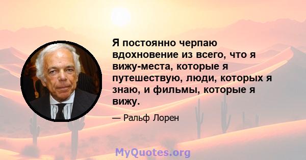 Я постоянно черпаю вдохновение из всего, что я вижу-места, которые я путешествую, люди, которых я знаю, и фильмы, которые я вижу.