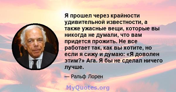 Я прошел через крайности удивительной известности, а также ужасные вещи, которые вы никогда не думали, что вам придется прожить. Не все работает так, как вы хотите, но если я сижу и думаю: «Я доволен этим?» Ага. Я бы не 