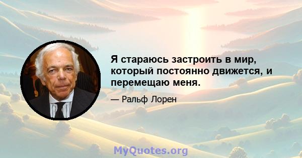 Я стараюсь застроить в мир, который постоянно движется, и перемещаю меня.