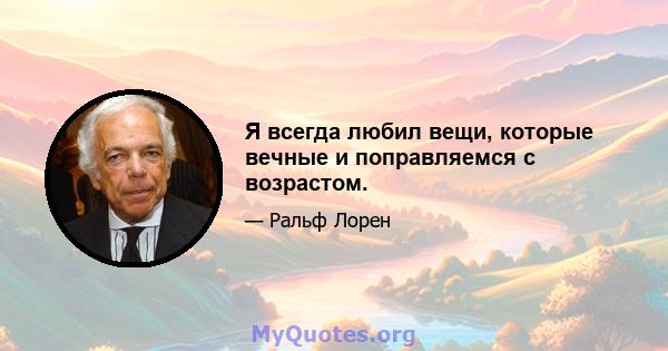 Я всегда любил вещи, которые вечные и поправляемся с возрастом.