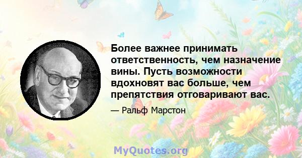 Более важнее принимать ответственность, чем назначение вины. Пусть возможности вдохновят вас больше, чем препятствия отговаривают вас.