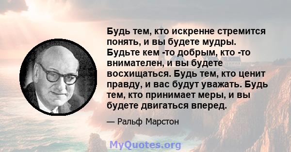 Будь тем, кто искренне стремится понять, и вы будете мудры. Будьте кем -то добрым, кто -то внимателен, и вы будете восхищаться. Будь тем, кто ценит правду, и вас будут уважать. Будь тем, кто принимает меры, и вы будете