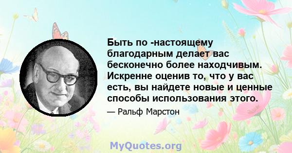 Быть по -настоящему благодарным делает вас бесконечно более находчивым. Искренне оценив то, что у вас есть, вы найдете новые и ценные способы использования этого.