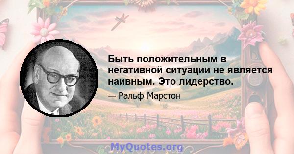 Быть положительным в негативной ситуации не является наивным. Это лидерство.