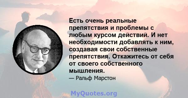 Есть очень реальные препятствия и проблемы с любым курсом действий. И нет необходимости добавлять к ним, создавая свои собственные препятствия. Откажитесь от себя от своего собственного мышления.