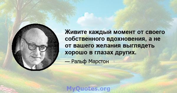 Живите каждый момент от своего собственного вдохновения, а не от вашего желания выглядеть хорошо в глазах других.