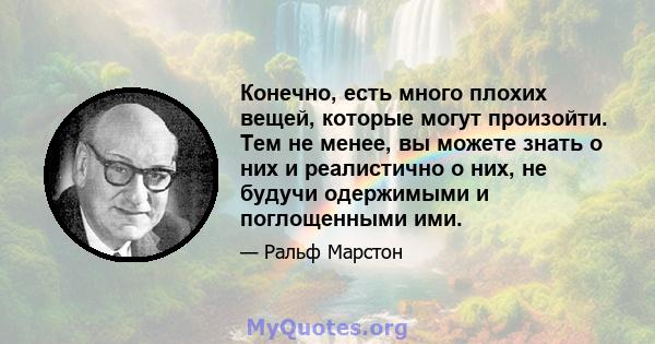 Конечно, есть много плохих вещей, которые могут произойти. Тем не менее, вы можете знать о них и реалистично о них, не будучи одержимыми и поглощенными ими.