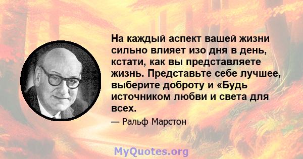 На каждый аспект вашей жизни сильно влияет изо дня в день, кстати, как вы представляете жизнь. Представьте себе лучшее, выберите доброту и «Будь источником любви и света для всех.