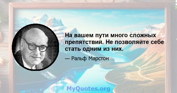 На вашем пути много сложных препятствий. Не позволяйте себе стать одним из них.