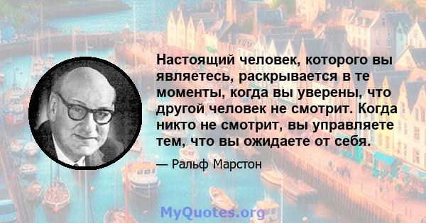 Настоящий человек, которого вы являетесь, раскрывается в те моменты, когда вы уверены, что другой человек не смотрит. Когда никто не смотрит, вы управляете тем, что вы ожидаете от себя.