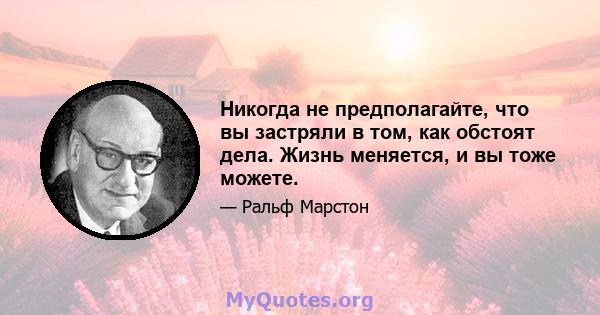 Никогда не предполагайте, что вы застряли в том, как обстоят дела. Жизнь меняется, и вы тоже можете.