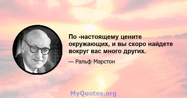 По -настоящему цените окружающих, и вы скоро найдете вокруг вас много других.