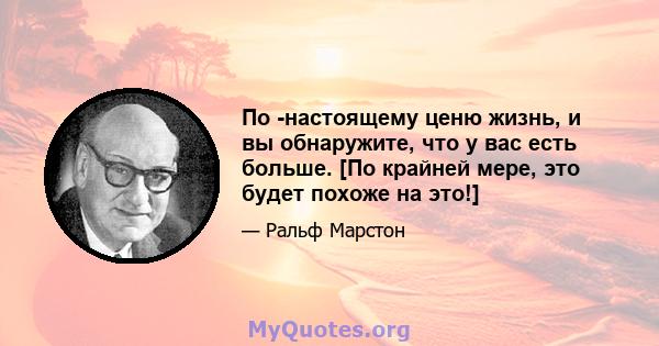 По -настоящему ценю жизнь, и вы обнаружите, что у вас есть больше. [По крайней мере, это будет похоже на это!]