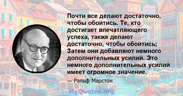 Почти все делают достаточно, чтобы обойтись. Те, кто достигает впечатляющего успеха, также делают достаточно, чтобы обойтись; Затем они добавляют немного дополнительных усилий. Это немного дополнительных усилий имеет