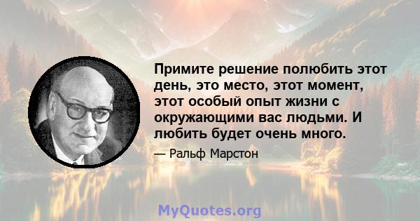 Примите решение полюбить этот день, это место, этот момент, этот особый опыт жизни с окружающими вас людьми. И любить будет очень много.