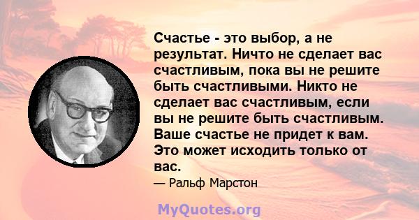 Счастье - это выбор, а не результат. Ничто не сделает вас счастливым, пока вы не решите быть счастливыми. Никто не сделает вас счастливым, если вы не решите быть счастливым. Ваше счастье не придет к вам. Это может